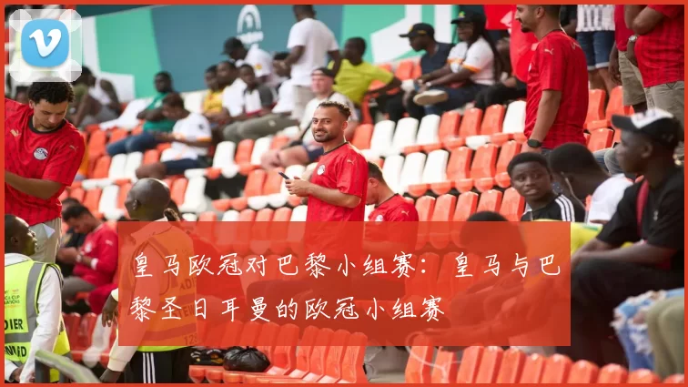 皇马欧冠对巴黎小组赛：皇马与巴黎圣日耳曼的欧冠小组赛