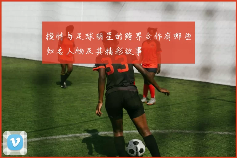 模特与足球明星的跨界合作有哪些知名人物及其精彩故事