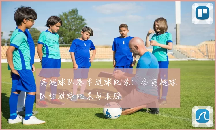 英超球队赛季进球纪录：各英超球队的进球纪录与表现