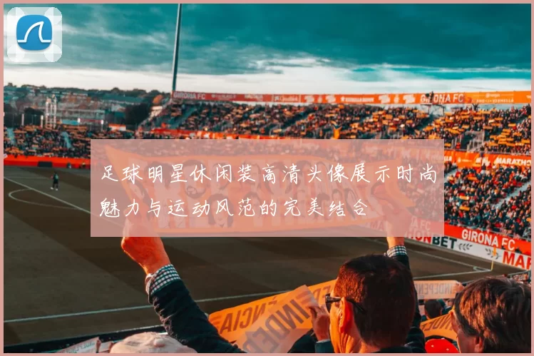 足球明星休闲装高清头像展示时尚魅力与运动风范的完美结合
