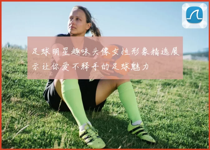 足球明星趣味头像女性形象精选展示让你爱不释手的足球魅力