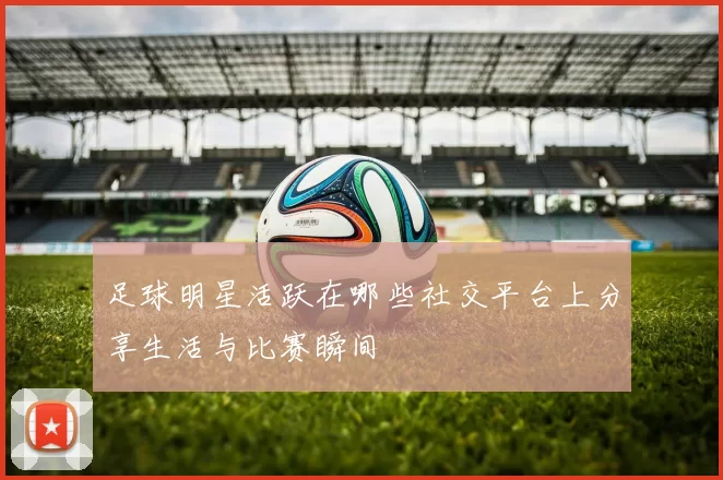 足球明星活跃在哪些社交平台上分享生活与比赛瞬间