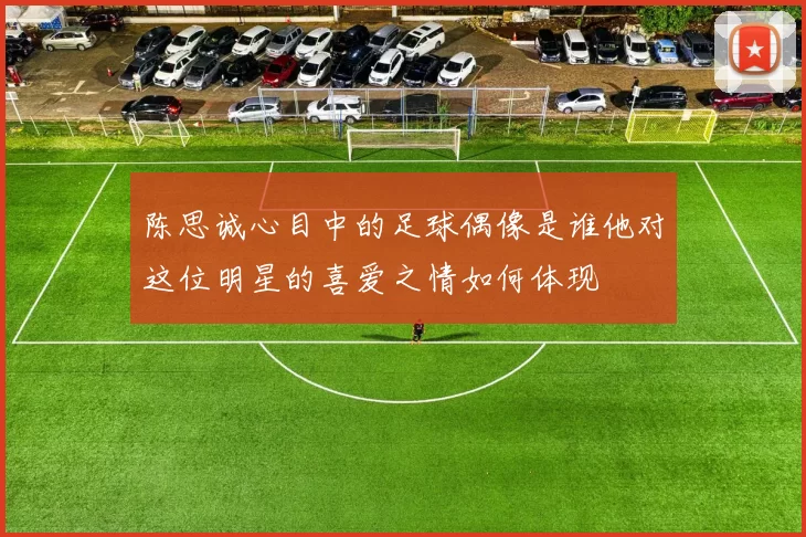 陈思诚心目中的足球偶像是谁他对这位明星的喜爱之情如何体现