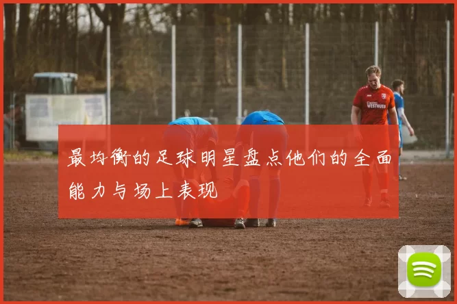 最均衡的足球明星盘点他们的全面能力与场上表现