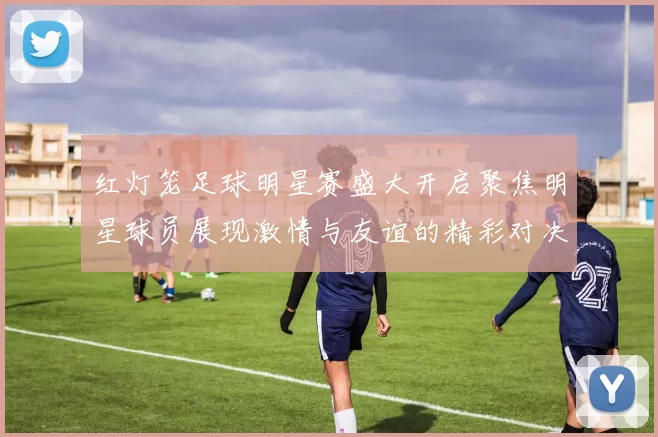 红灯笼足球明星赛盛大开启聚焦明星球员展现激情与友谊的精彩对决