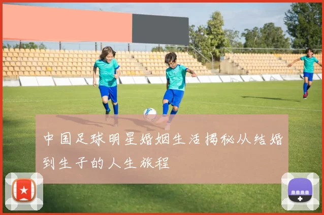 中国足球明星婚姻生活揭秘从结婚到生子的人生旅程