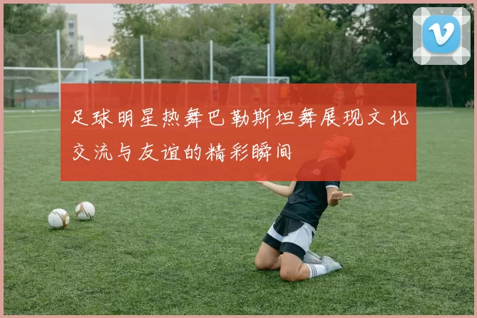 足球明星热舞巴勒斯坦舞展现文化交流与友谊的精彩瞬间