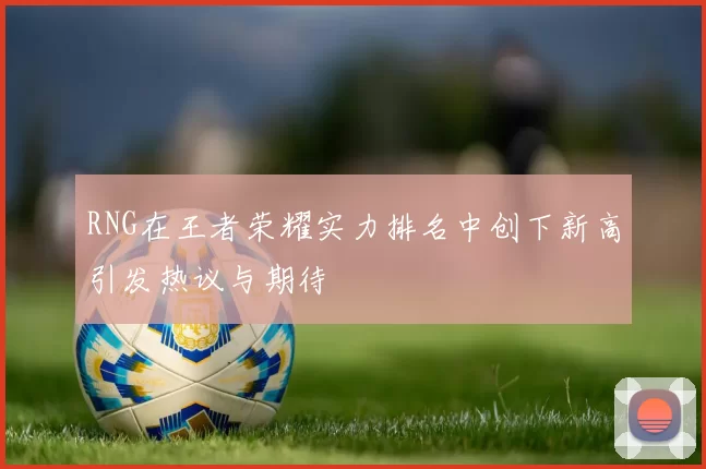 RNG在王者荣耀实力排名中创下新高引发热议与期待