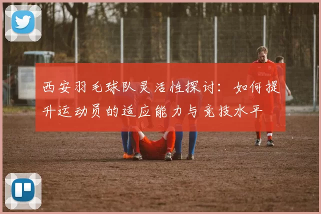 西安羽毛球队灵活性探讨：如何提升运动员的适应能力与竞技水平