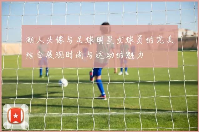 潮人头像与足球明星女球员的完美结合展现时尚与运动的魅力