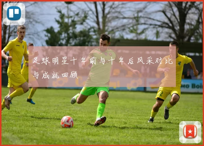 足球明星十年前与十年后风采对比与成就回顾