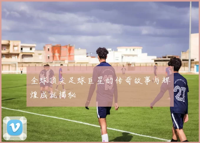 全球顶尖足球巨星的传奇故事与辉煌成就揭秘