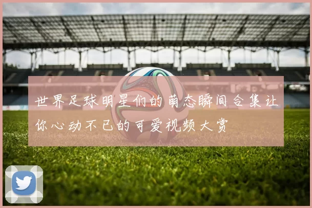 世界足球明星们的萌态瞬间合集让你心动不已的可爱视频大赏