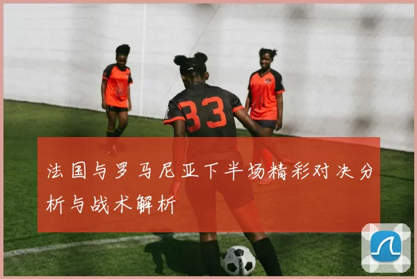 法国与罗马尼亚下半场精彩对决分析与战术解析