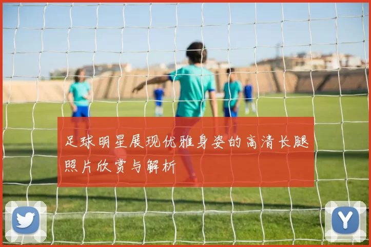足球明星展现优雅身姿的高清长腿照片欣赏与解析