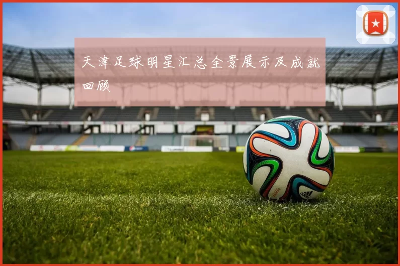 天津足球明星汇总全景展示及成就回顾