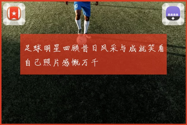 足球明星回顾昔日风采与成就笑看自己照片感慨万千