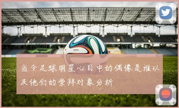 当今足球明星心目中的偶像是谁以及他们的崇拜对象分析