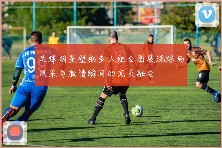 足球明星壁纸多人组合图展现球场风采与激情瞬间的完美融合