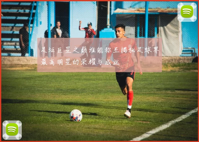 足坛巨星之巅谁能称王揭秘足球界最高明星的荣耀与成就