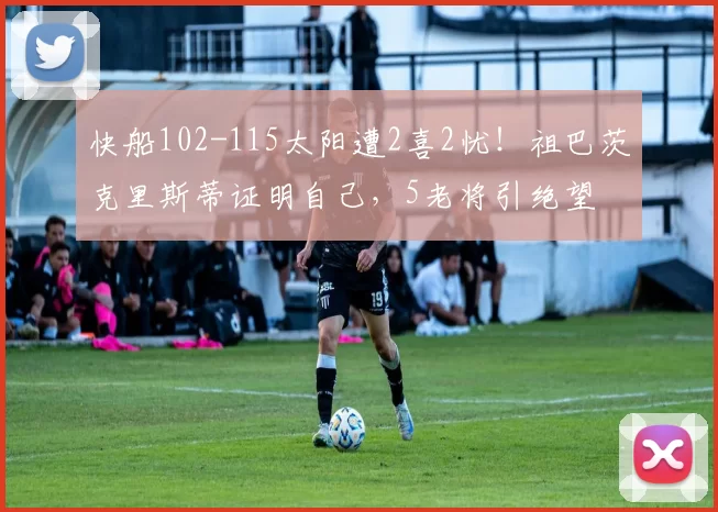 快船102-115太阳遭2喜2忧！祖巴茨克里斯蒂证明自己，5老将引绝望