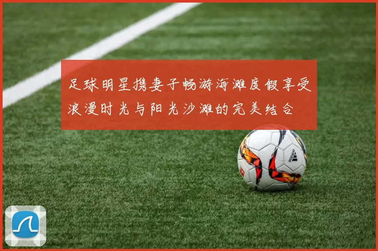 足球明星携妻子畅游海滩度假享受浪漫时光与阳光沙滩的完美结合