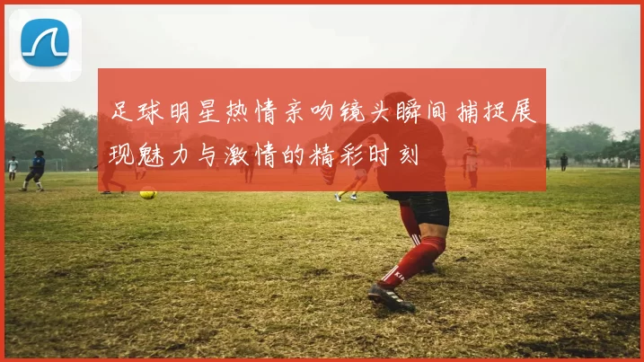 足球明星热情亲吻镜头瞬间捕捉展现魅力与激情的精彩时刻