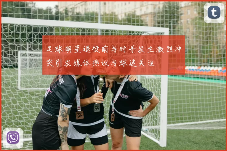 足球明星退役前与对手发生激烈冲突引发媒体热议与球迷关注