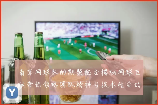 南京网球队的默契配合揭秘网球巨献带你领略团队精神与技术结合的魅力