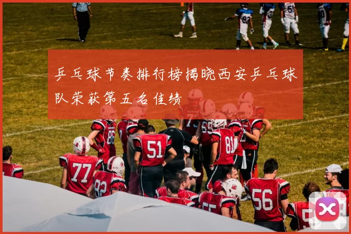 乒乓球节奏排行榜揭晓西安乒乓球队荣获第五名佳绩