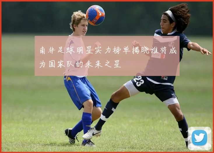 南非足球明星实力榜单揭晓谁将成为国家队的未来之星