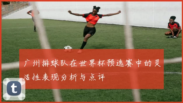 广州排球队在世界杯预选赛中的灵活性表现分析与点评