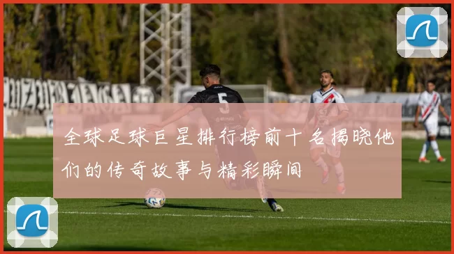 全球足球巨星排行榜前十名揭晓他们的传奇故事与精彩瞬间