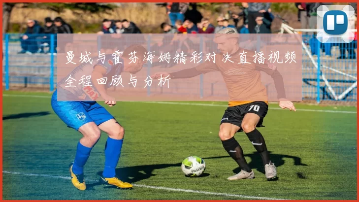 曼城与霍芬海姆精彩对决直播视频全程回顾与分析