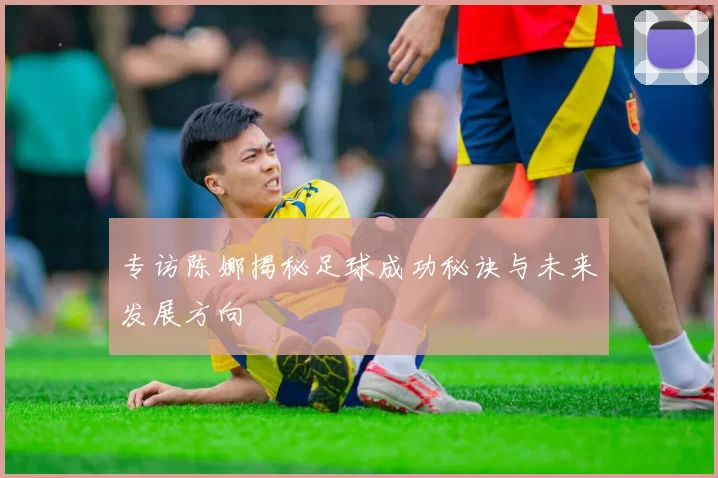 专访陈娜揭秘足球成功秘诀与未来发展方向